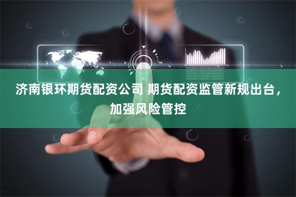 濟南銀環期貨配資公司 期貨配資監管新規出臺，加強風險管控