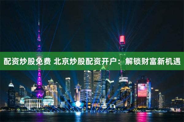 配資炒股免費(fèi) 北京炒股配資開戶：解鎖財(cái)富新機(jī)遇