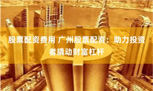 股票配資費用 廣州股票配資：助力投資者撬動財富杠桿